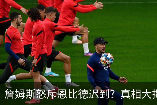 詹姆斯怒斥恩比德迟到？真相大揭秘！